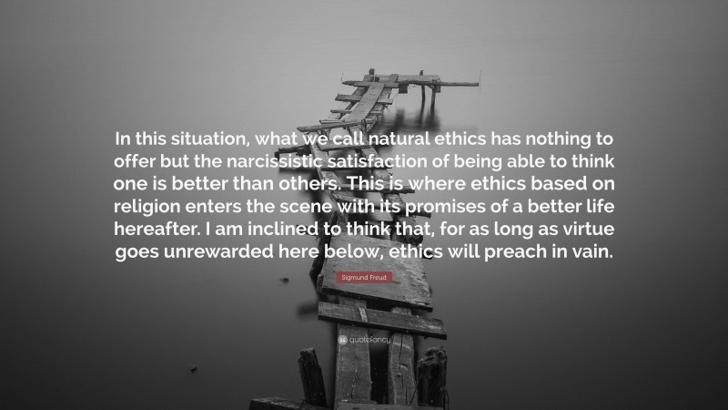 Sigmund Freud Quote: “In this situation, what we call natural ethics has nothing to offer but the narcissistic satisfaction of being able to think one is better than others. This is where ethics based on religion enters the scene with its promises of a better life hereafter. I am inclined to think that, for as long as virtue goes unrewarded here below, ethics will preach in vain.”