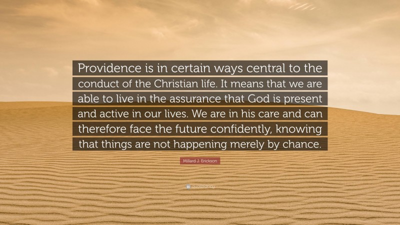 Millard J. Erickson Quote: “Providence is in certain ways central to the conduct of the Christian life. It means that we are able to live in the assurance that God is present and active in our lives. We are in his care and can therefore face the future confidently, knowing that things are not happening merely by chance.”