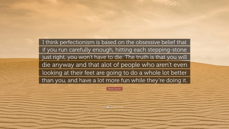 Anne Lamott Quote: “I think perfectionism is based on the obsessive belief that if you run carefully enough, hitting each stepping-stone just right, you won’t have to die. The truth is that you will die anyway and that alot of people who aren’t even looking at their feet are going to do a whole lot better than you, and have a lot more fun while they’re doing it.”