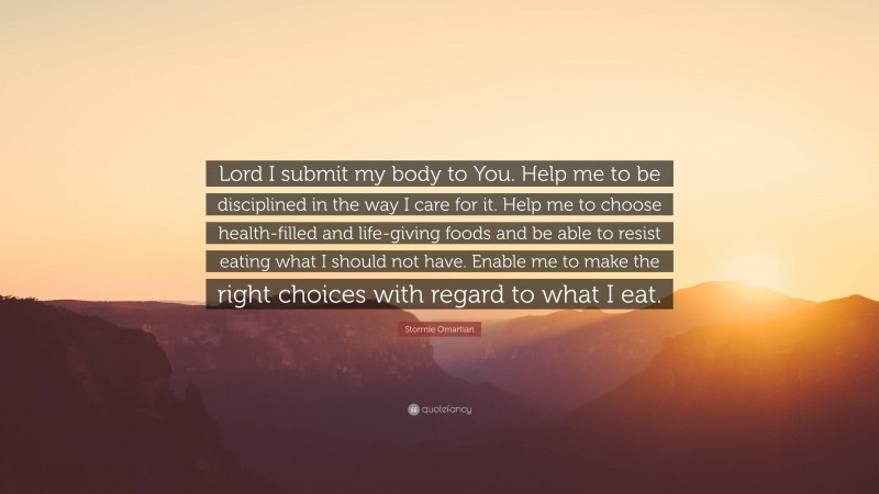 Stormie Omartian Quote: “Lord I submit my body to You. Help me to be disciplined in the way I care for it. Help me to choose health-filled and life-giving foods and be able to resist eating what I should not have. Enable me to make the right choices with regard to what I eat.”