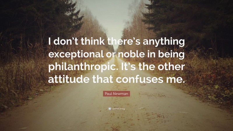 Paul Newman Quote: “I don’t think there’s anything exceptional or noble in being philanthropic. It’s the other attitude that confuses me.”