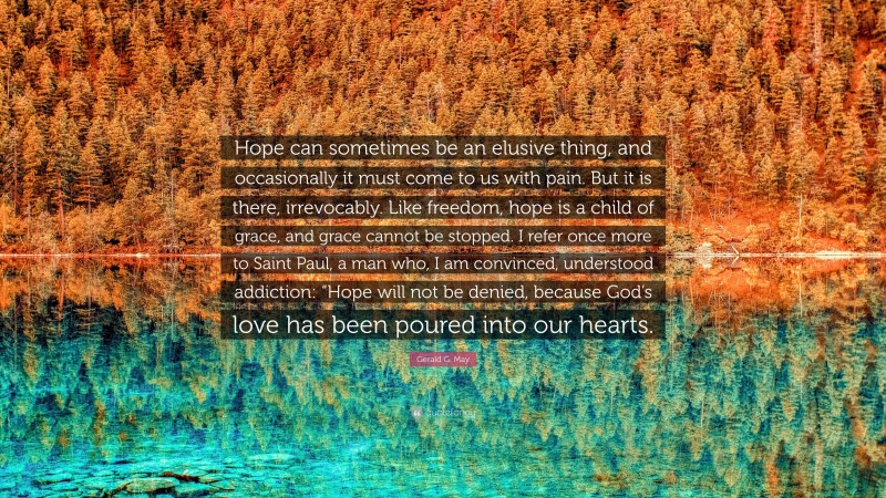 Gerald G. May Quote: “Hope can sometimes be an elusive thing, and occasionally it must come to us with pain. But it is there, irrevocably. Like freedom, hope is a child of grace, and grace cannot be stopped. I refer once more to Saint Paul, a man who, I am convinced, understood addiction: “Hope will not be denied, because God’s love has been poured into our hearts.”