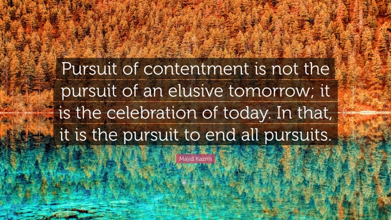 Majid Kazmi Quote: “Pursuit of contentment is not the pursuit of an elusive tomorrow; it is the celebration of today. In that, it is the pursuit to end all pursuits.”