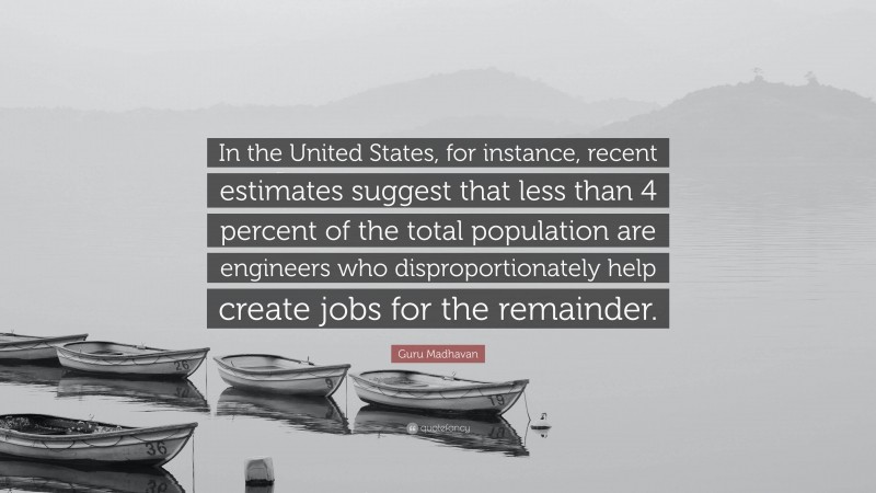 Guru Madhavan Quote: “In the United States, for instance, recent estimates suggest that less than 4 percent of the total population are engineers who disproportionately help create jobs for the remainder.”