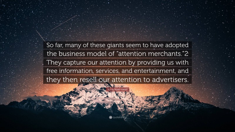 Yuval Noah Harari Quote: “So far, many of these giants seem to have adopted the business model of “attention merchants.”2 They capture our attention by providing us with free information, services, and entertainment, and they then resell our attention to advertisers.”