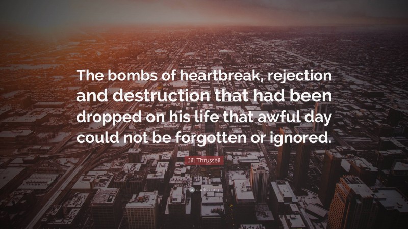 Jill Thrussell Quote: “The bombs of heartbreak, rejection and destruction that had been dropped on his life that awful day could not be forgotten or ignored.”