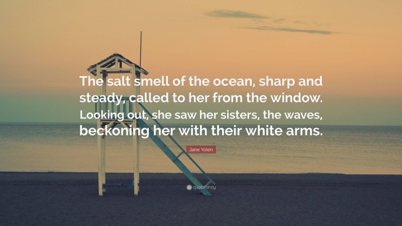 Jane Yolen Quote: “The salt smell of the ocean, sharp and steady, called to her from the window. Looking out, she saw her sisters, the waves, beckoning her with their white arms.”