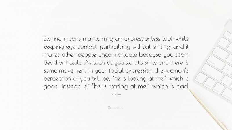 W. Anton Quote: “Staring means maintaining an expressionless look while keeping eye contact, particularly without smiling, and it makes other people uncomfortable because you seem dead or hostile. As soon as you start to smile and there is some movement in your facial expression, the woman’s perception of you will be, “he is looking at me,” which is good, instead of “he is staring at me,” which is bad.”