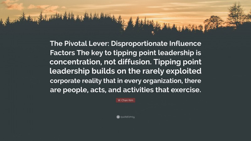W. Chan Kim Quote: “The Pivotal Lever: Disproportionate Influence Factors The key to tipping point leadership is concentration, not diffusion. Tipping point leadership builds on the rarely exploited corporate reality that in every organization, there are people, acts, and activities that exercise.”