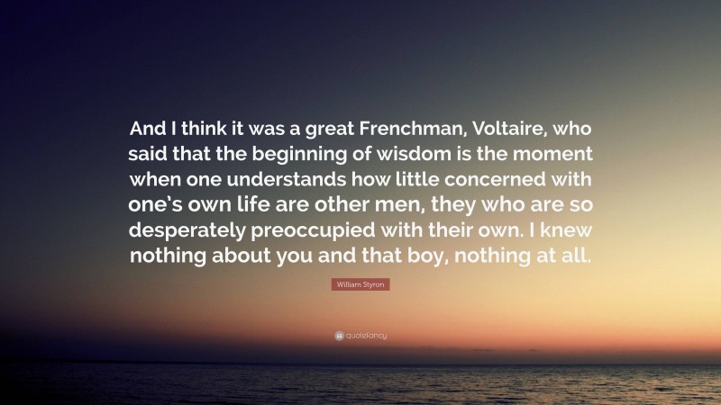 William Styron Quote: “And I think it was a great Frenchman, Voltaire, who said that the beginning of wisdom is the moment when one understands how little concerned with one’s own life are other men, they who are so desperately preoccupied with their own. I knew nothing about you and that boy, nothing at all.”