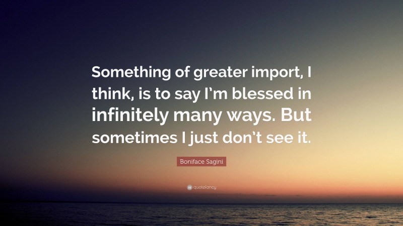 Boniface Sagini Quote: “Something of greater import, I think, is to say I’m blessed in infinitely many ways. But sometimes I just don’t see it.”