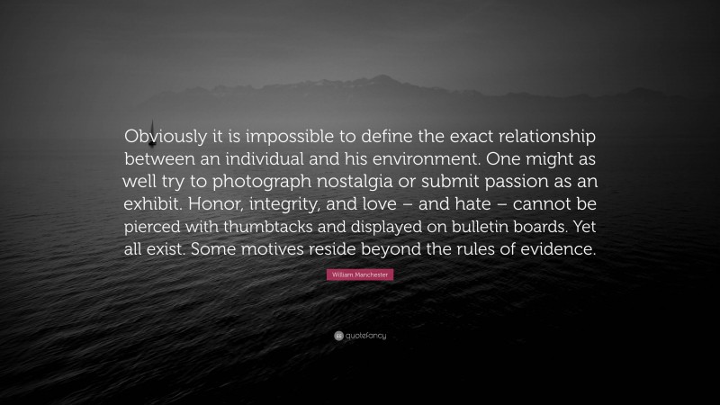 William Manchester Quote: “Obviously it is impossible to define the exact relationship between an individual and his environment. One might as well try to photograph nostalgia or submit passion as an exhibit. Honor, integrity, and love – and hate – cannot be pierced with thumbtacks and displayed on bulletin boards. Yet all exist. Some motives reside beyond the rules of evidence.”