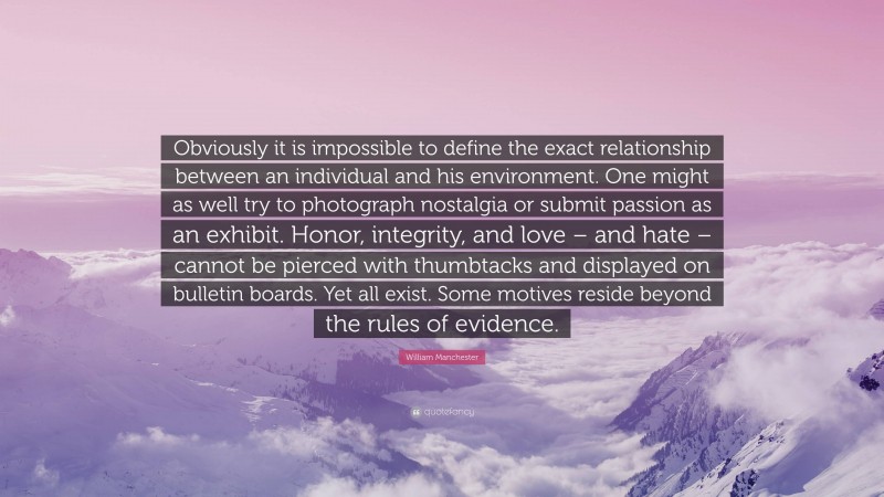 William Manchester Quote: “Obviously it is impossible to define the exact relationship between an individual and his environment. One might as well try to photograph nostalgia or submit passion as an exhibit. Honor, integrity, and love – and hate – cannot be pierced with thumbtacks and displayed on bulletin boards. Yet all exist. Some motives reside beyond the rules of evidence.”