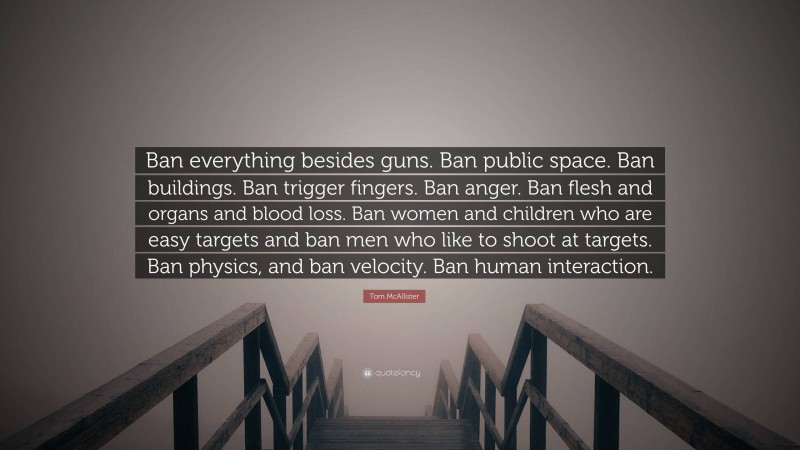 Tom McAllister Quote: “Ban everything besides guns. Ban public space. Ban buildings. Ban trigger fingers. Ban anger. Ban flesh and organs and blood loss. Ban women and children who are easy targets and ban men who like to shoot at targets. Ban physics, and ban velocity. Ban human interaction.”