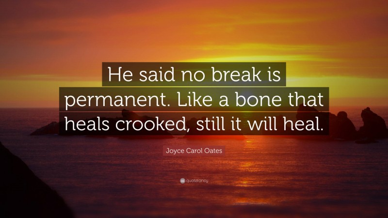 Joyce Carol Oates Quote: “He said no break is permanent. Like a bone that heals crooked, still it will heal.”