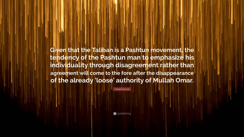 Khaled Ahmed Quote: “Given that the Taliban is a Pashtun movement, the tendency of the Pashtun man to emphasize his individuality through disagreement rather than agreement will come to the fore after the disappearance of the already ‘loose’ authority of Mullah Omar.”