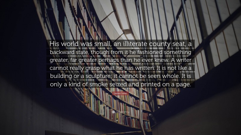 James Salter Quote: “His world was small, an illiterate county seat, a backward state, though from it he fashioned something greater, far greater perhaps than he ever knew. A writer cannot really grasp what he has written. It is not like a building or a sculpture; it cannot be seen whole. It is only a kind of smoke seized and printed on a page.”