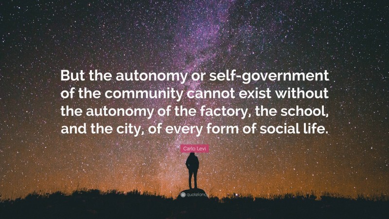 Carlo Levi Quote: “But the autonomy or self-government of the community cannot exist without the autonomy of the factory, the school, and the city, of every form of social life.”