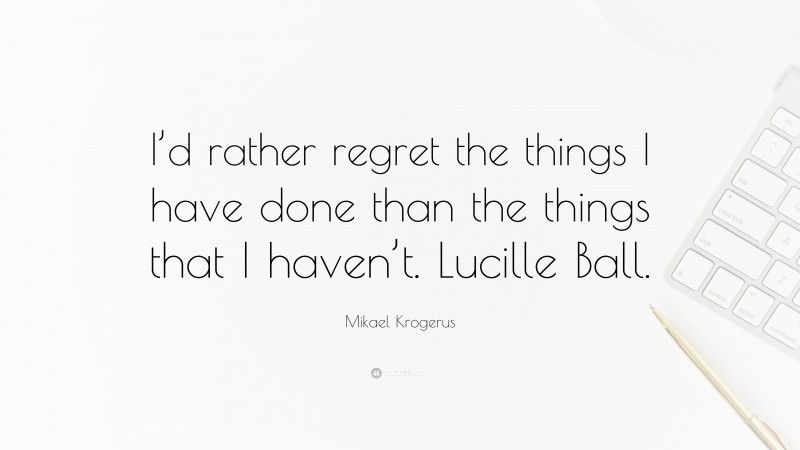 Mikael Krogerus Quote: “I’d rather regret the things I have done than the things that I haven’t. Lucille Ball.”