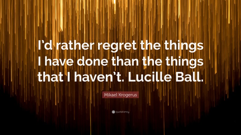 Mikael Krogerus Quote: “I’d rather regret the things I have done than the things that I haven’t. Lucille Ball.”