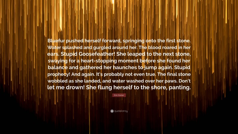 Erin Hunter Quote: “Bluefur pushed herself forward, springing onto the first stone. Water splashed and gurgled around her. The blood roared in her ears. Stupid Goosefeather! She leaped to the next stone, swaying for a heart-stopping moment before she found her balance and gathered her haunches to jump again. Stupid prophecy! And again. It’s probably not even true. The final stone wobbled as she landed, and water washed over her paws. Don’t let me drown! She flung herself to the shore, panting.”