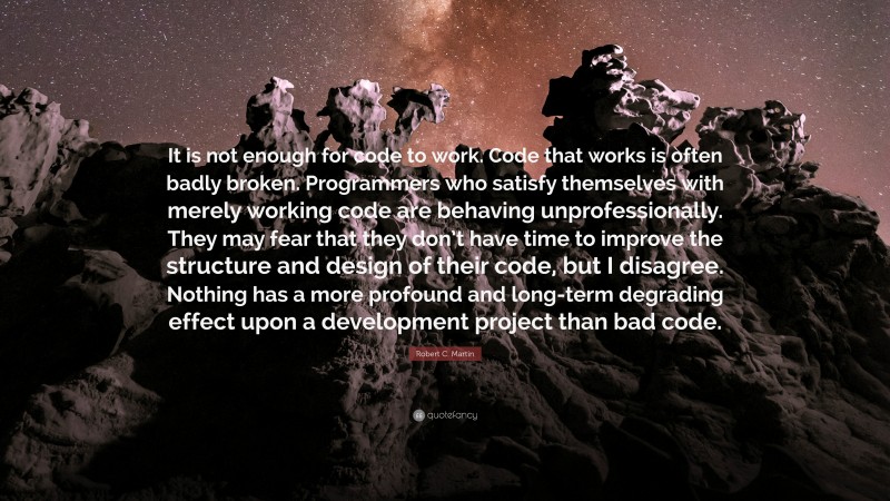 Robert C. Martin Quote: “It is not enough for code to work. Code that works is often badly broken. Programmers who satisfy themselves with merely working code are behaving unprofessionally. They may fear that they don’t have time to improve the structure and design of their code, but I disagree. Nothing has a more profound and long-term degrading effect upon a development project than bad code.”