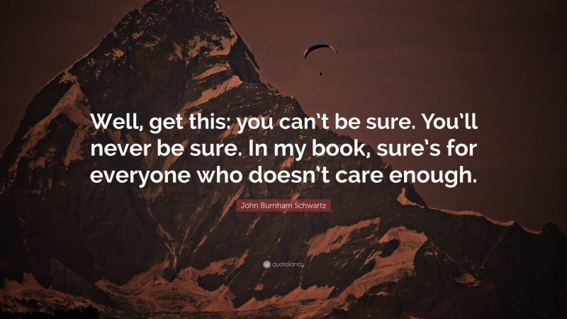 John Burnham Schwartz Quote: “Well, get this: you can’t be sure. You’ll never be sure. In my book, sure’s for everyone who doesn’t care enough.”