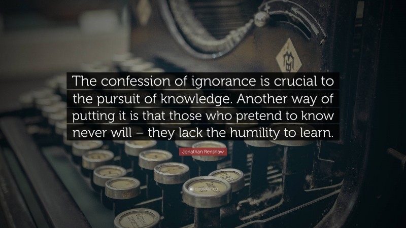 Jonathan Renshaw Quote: “The confession of ignorance is crucial to the pursuit of knowledge. Another way of putting it is that those who pretend to know never will – they lack the humility to learn.”