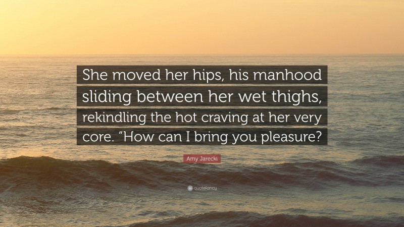 Amy Jarecki Quote: “She moved her hips, his manhood sliding between her wet thighs, rekindling the hot craving at her very core. “How can I bring you pleasure?”