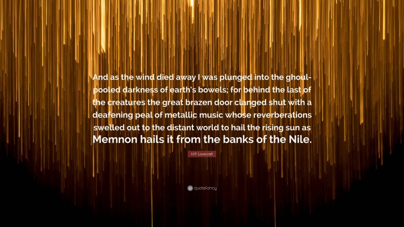 H.P. Lovecraft Quote: “And as the wind died away I was plunged into the ghoul-pooled darkness of earth’s bowels; for behind the last of the creatures the great brazen door clanged shut with a deafening peal of metallic music whose reverberations swelled out to the distant world to hail the rising sun as Memnon hails it from the banks of the Nile.”