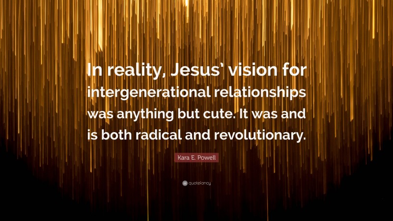 Kara E. Powell Quote: “In reality, Jesus’ vision for intergenerational relationships was anything but cute. It was and is both radical and revolutionary.”