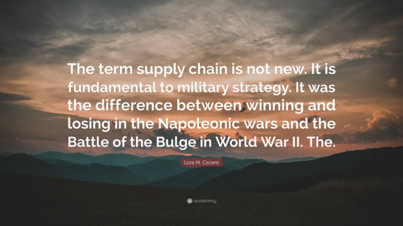 Lora M. Cecere Quote: “The term supply chain is not new. It is fundamental to military strategy. It was the difference between winning and losing in the Napoleonic wars and the Battle of the Bulge in World War II. The.”