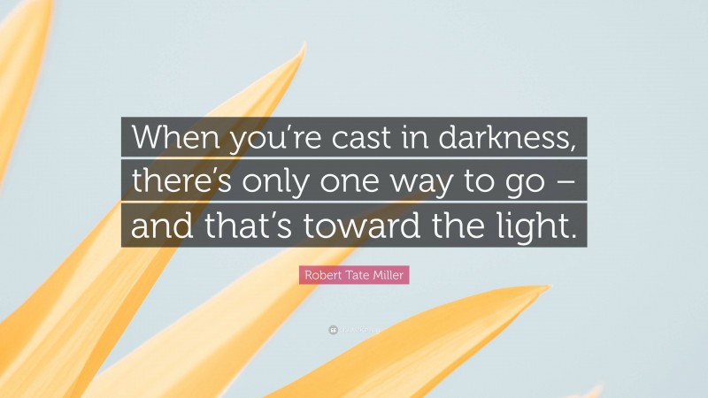 Robert Tate Miller Quote: “When you’re cast in darkness, there’s only one way to go – and that’s toward the light.”