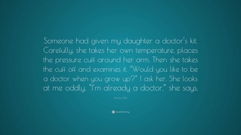 Jenny Offill Quote: “Someone had given my daughter a doctor’s kit. Carefully, she takes her own temperature, places the pressure cuff around her arm. Then she takes the cuff off and examines it. “Would you like to be a doctor when you grow up?” I ask her. She looks at me oddly. “I’m already a doctor,” she says.”