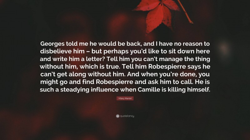 Hilary Mantel Quote: “Georges told me he would be back, and I have no reason to disbelieve him – but perhaps you’d like to sit down here and write him a letter? Tell him you can’t manage the thing without him, which is true. Tell him Robespierre says he can’t get along without him. And when you’re done, you might go and find Robespierre and ask him to call. He is such a steadying influence when Camille is killing himself.”