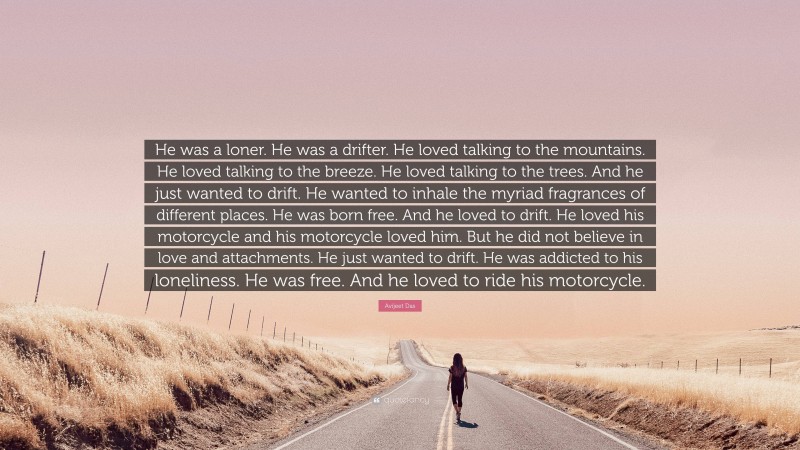 Avijeet Das Quote: “He was a loner. He was a drifter. He loved talking to the mountains. He loved talking to the breeze. He loved talking to the trees. And he just wanted to drift. He wanted to inhale the myriad fragrances of different places. He was born free. And he loved to drift. He loved his motorcycle and his motorcycle loved him. But he did not believe in love and attachments. He just wanted to drift. He was addicted to his loneliness. He was free. And he loved to ride his motorcycle.”