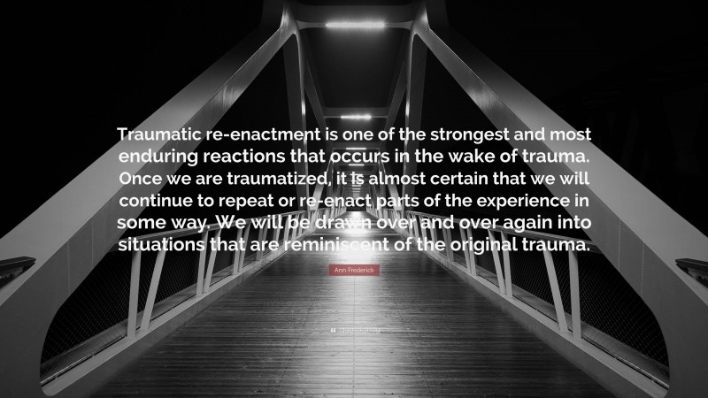 Ann Frederick Quote: “Traumatic re-enactment is one of the strongest and most enduring reactions that occurs in the wake of trauma. Once we are traumatized, it is almost certain that we will continue to repeat or re-enact parts of the experience in some way. We will be drawn over and over again into situations that are reminiscent of the original trauma.”