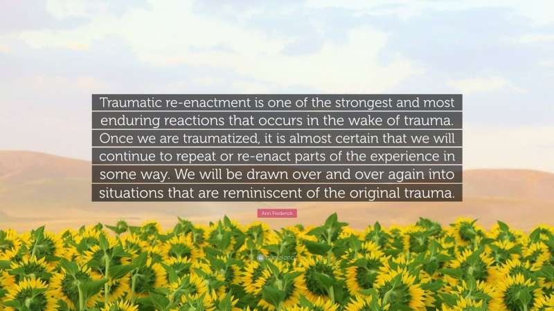 Ann Frederick Quote: “Traumatic re-enactment is one of the strongest and most enduring reactions that occurs in the wake of trauma. Once we are traumatized, it is almost certain that we will continue to repeat or re-enact parts of the experience in some way. We will be drawn over and over again into situations that are reminiscent of the original trauma.”