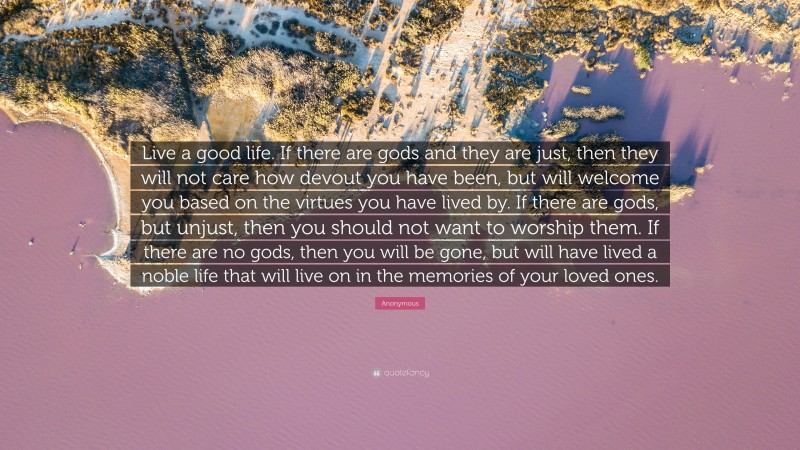 Anonymous Quote: “Live a good life. If there are gods and they are just, then they will not care how devout you have been, but will welcome you based on the virtues you have lived by. If there are gods, but unjust, then you should not want to worship them. If there are no gods, then you will be gone, but will have lived a noble life that will live on in the memories of your loved ones.”
