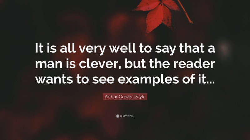 Arthur Conan Doyle Quote: “It is all very well to say that a man is clever, but the reader wants to see examples of it...”