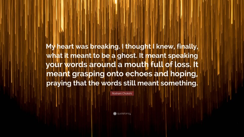 Roshani Chokshi Quote: “My heart was breaking. I thought I knew, finally, what it meant to be a ghost. It meant speaking your words around a mouth full of loss. It meant grasping onto echoes and hoping, praying that the words still meant something.”