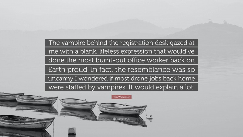 Tim Waggoner Quote: “The vampire behind the registration desk gazed at me with a blank, lifeless expression that would’ve done the most burnt-out office worker back on Earth proud. In fact, the resemblance was so uncanny I wondered if most drone jobs back home were staffed by vampires. It would explain a lot.”