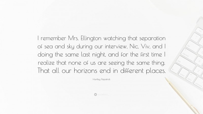 Huntley Fitzpatrick Quote: “I remember Mrs. Ellington watching that separation of sea and sky during our interview, Nic, Viv, and I doing the same last night, and for the first time I realize that none of us are seeing the same thing. That all our horizons end in different places.”