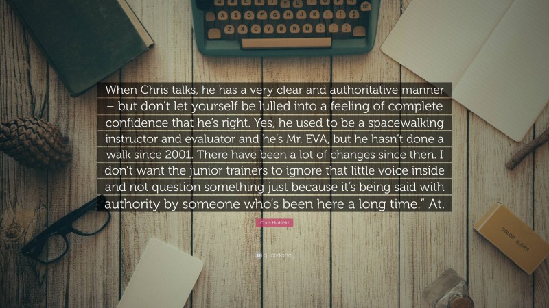 Chris Hadfield Quote: “When Chris talks, he has a very clear and authoritative manner – but don’t let yourself be lulled into a feeling of complete confidence that he’s right. Yes, he used to be a spacewalking instructor and evaluator and he’s Mr. EVA, but he hasn’t done a walk since 2001. There have been a lot of changes since then. I don’t want the junior trainers to ignore that little voice inside and not question something just because it’s being said with authority by someone who’s been here a long time.” At.”