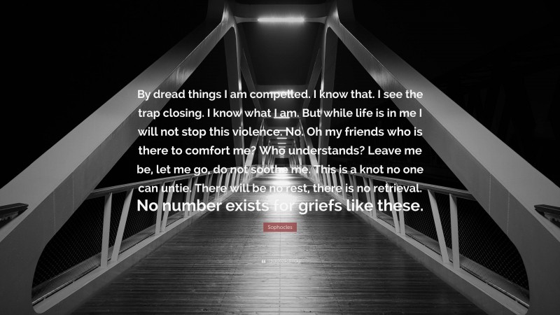 Sophocles Quote: “By dread things I am compelled. I know that. I see the trap closing. I know what I am. But while life is in me I will not stop this violence. No. Oh my friends who is there to comfort me? Who understands? Leave me be, let me go, do not soothe me. This is a knot no one can untie. There will be no rest, there is no retrieval. No number exists for griefs like these.”