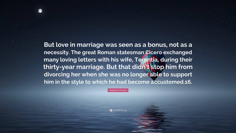 Stephanie Coontz Quote: “But love in marriage was seen as a bonus, not as a necessity. The great Roman statesman Cicero exchanged many loving letters with his wife, Terentia, during their thirty-year marriage. But that didn’t stop him from divorcing her when she was no longer able to support him in the style to which he had become accustomed.16.”