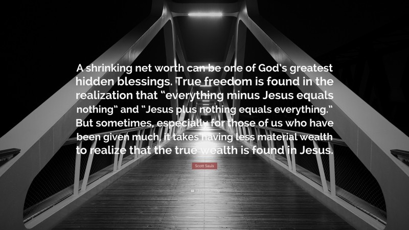 Scott Sauls Quote: “A shrinking net worth can be one of God’s greatest hidden blessings. True freedom is found in the realization that “everything minus Jesus equals nothing” and “Jesus plus nothing equals everything.” But sometimes, especially for those of us who have been given much, it takes having less material wealth to realize that the true wealth is found in Jesus.”