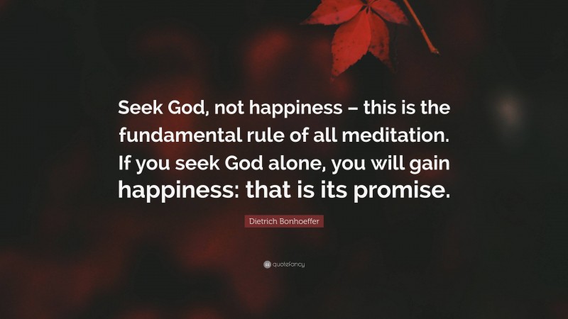 Dietrich Bonhoeffer Quote: “Seek God, not happiness – this is the fundamental rule of all meditation. If you seek God alone, you will gain happiness: that is its promise.”