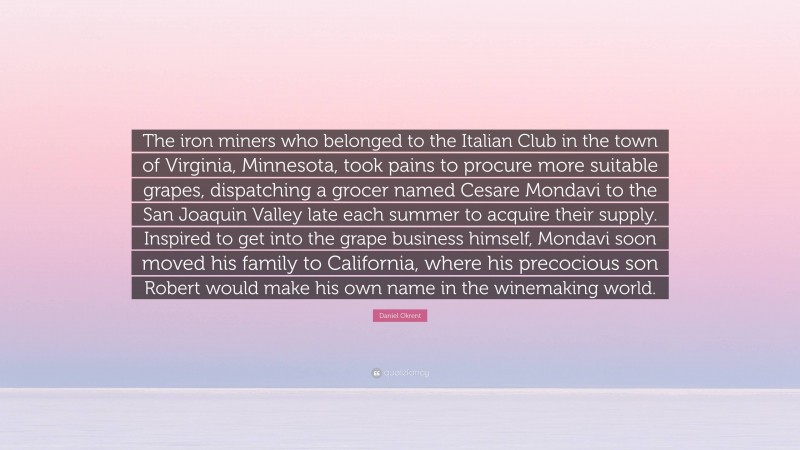 Daniel Okrent Quote: “The iron miners who belonged to the Italian Club in the town of Virginia, Minnesota, took pains to procure more suitable grapes, dispatching a grocer named Cesare Mondavi to the San Joaquin Valley late each summer to acquire their supply. Inspired to get into the grape business himself, Mondavi soon moved his family to California, where his precocious son Robert would make his own name in the winemaking world.”