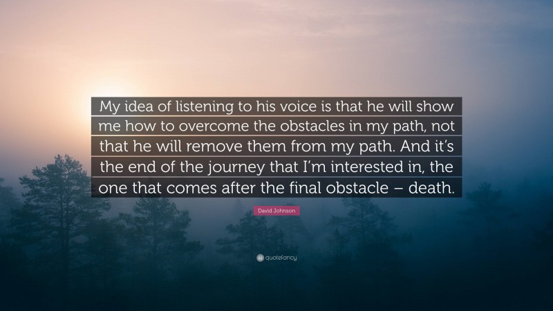 David Johnson Quote: “My idea of listening to his voice is that he will show me how to overcome the obstacles in my path, not that he will remove them from my path. And it’s the end of the journey that I’m interested in, the one that comes after the final obstacle – death.”